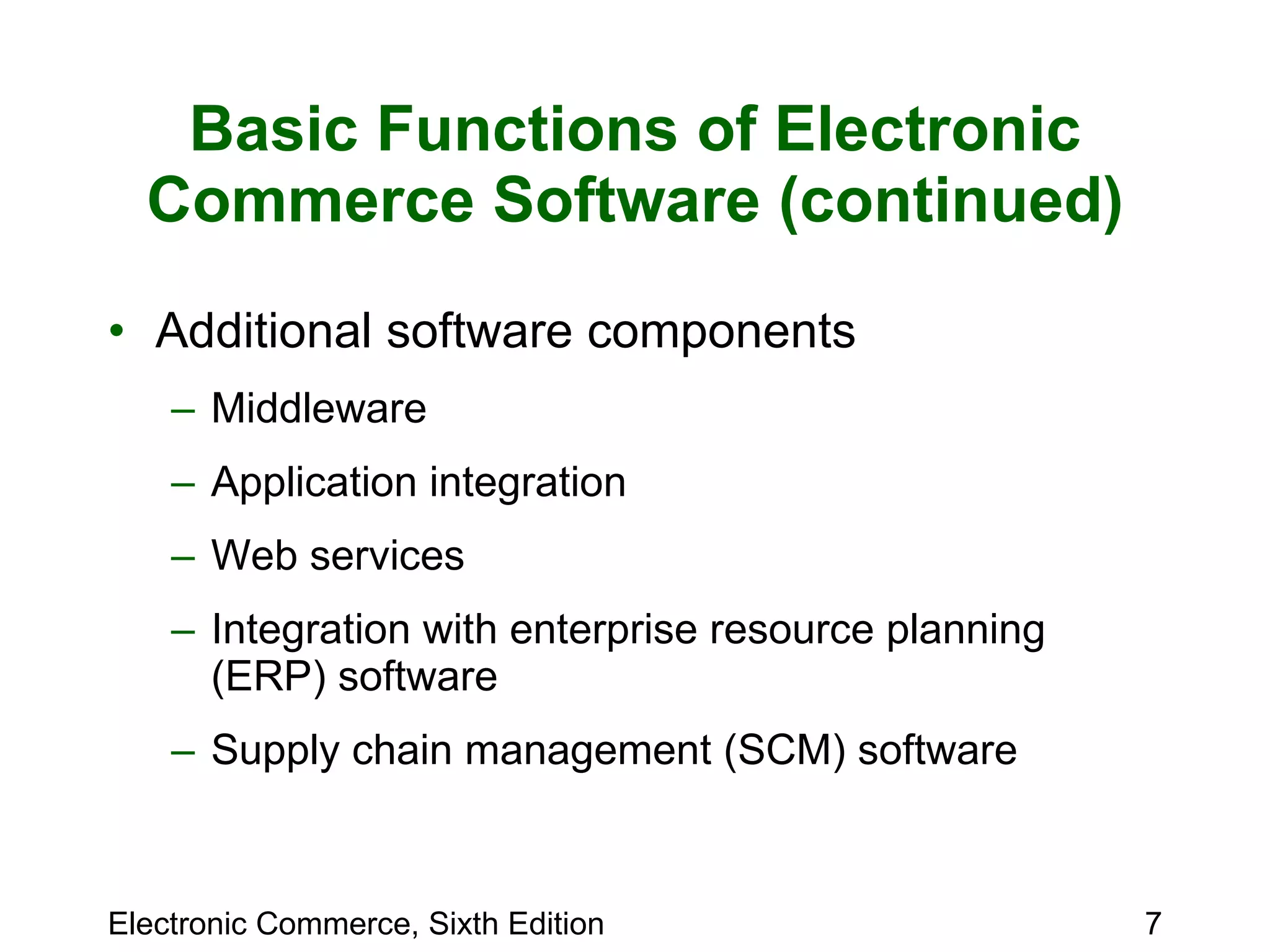 Basic Functions of Electronic Commerce Software (continued) Additional software components Middleware  Application integration Web services Integration with enterprise resource planning (ERP) software Supply chain management (SCM) software 