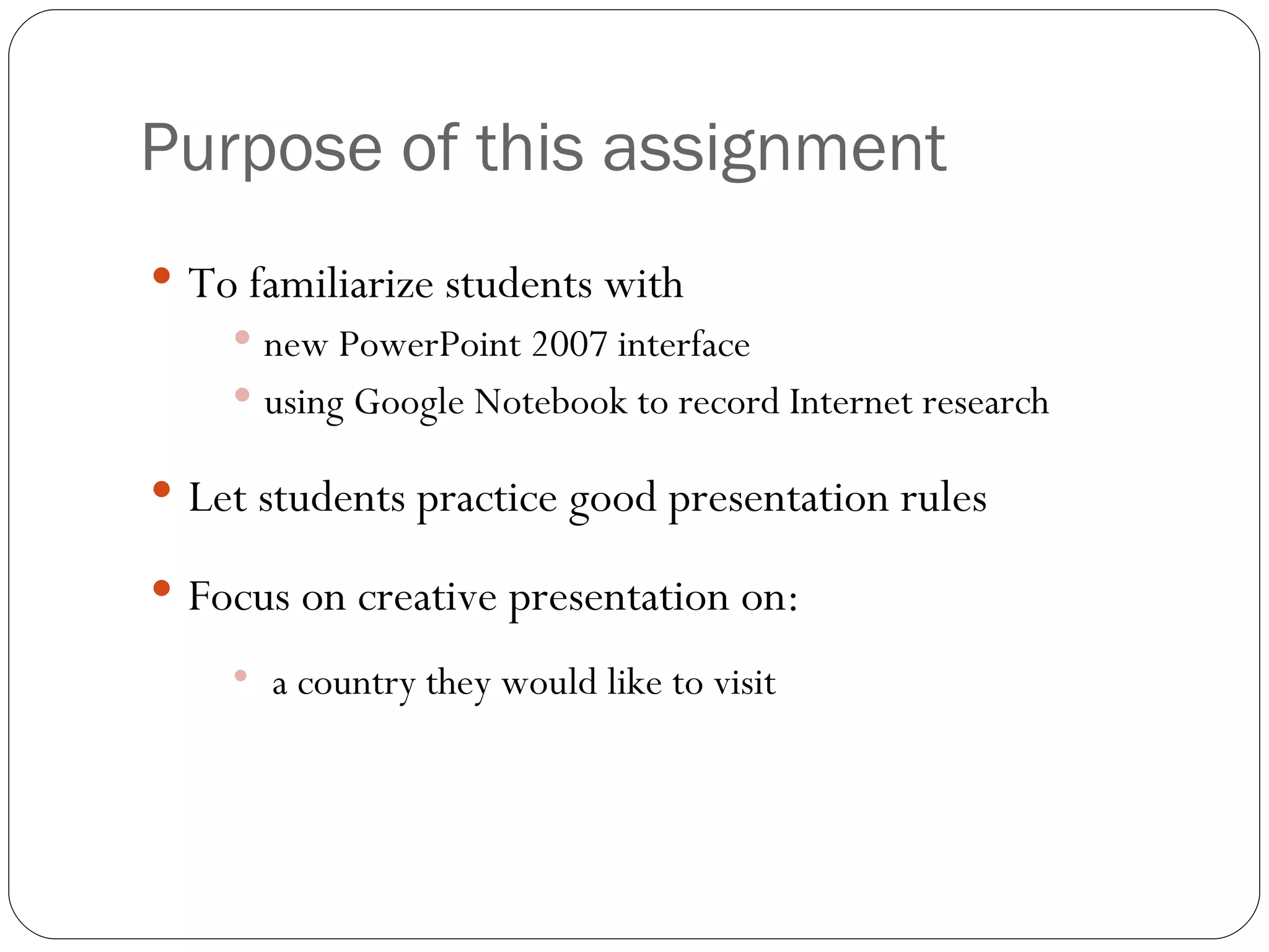 Purpose of this assignment To familiarize students with new PowerPoint 2007 interface using Google Notebook to record Internet research Let students practice good presentation rules Focus on creative presentation on: a country they would like to visit