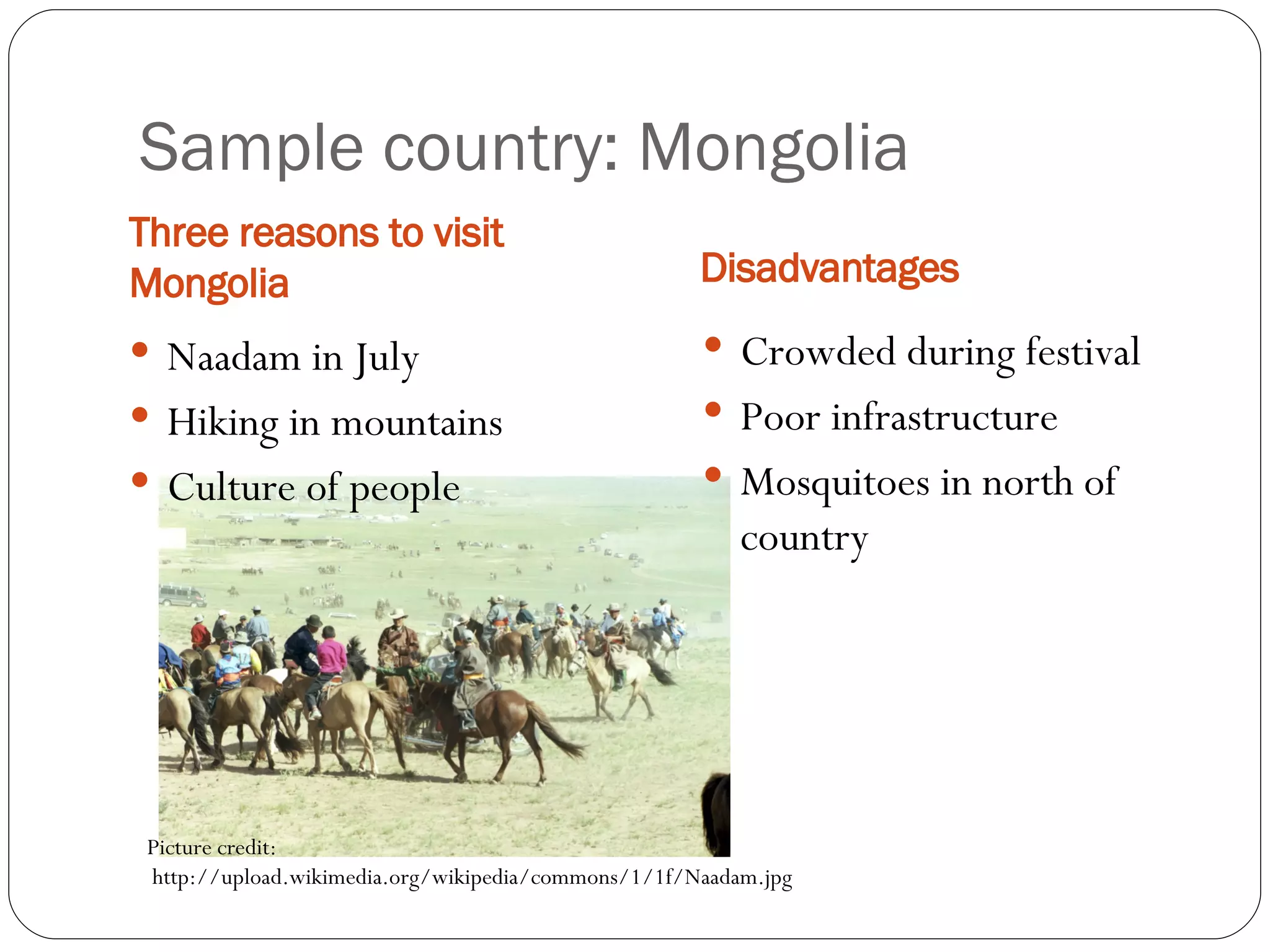 Sample country: Mongolia Three reasons to visit Mongolia Disadvantages Crowded during festival Poor infrastructure Mosquitoes in north of country Naadam in July Hiking in mountains Culture of people Picture credit: http://upload.wikimedia.org/wikipedia/commons/1/1f/Naadam.jpg