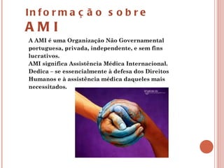 A AMI é uma Organização Não Governamental portuguesa, privada, independente, e sem fins lucrativos. AMI significa Assistência Médica Internacional. Dedica – se essencialmente à defesa dos Direitos Humanos e à assistência médica daqueles mais necessitados.  Informação sobre  AMI 