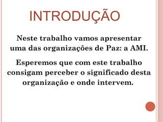 INTRODUÇÃO Neste trabalho vamos apresentar uma das organizações de Paz: a AMI. Esperemos que com este trabalho consigam perceber o significado desta organização e onde intervem.   