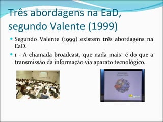 Três abordagens na EaD, segundo Valente (1999) Segundo Valente (1999) existem três abordagens na EaD.  1 - A chamada broadcast, que nada mais  é do que a transmissão da informação via aparato tecnológico.  