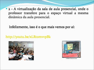 2 - A virtualização da sala de aula presencial, onde o professor transfere para o espaço virtual a mesma dinâmica da aula presencial.  Infelizmente, isso é o que mais vemos por aí: http://youtu.be/xLRt0mvvpBk 2 - A virtualização da sala de aula presencial, onde o professor transfere para o espaço virtual a mesma dinâmica da aula presencial.  Infelizmente, isso é o que mais vemos por aí: http://youtu.be/xLRt0mvvpBk 