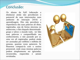 Conclusão: Os alunos da EaD (educação a distância) ainda não perceberam o potencial de suas intervenções num ambiente de interação (AVA) e aprendizagem. Eles não percebem a importância das suas palavras ali ditas, registradas, seja de forma síncrona ou assíncrona, o fato daquele determinado  grupo e talvez o mundo todo,  ter lido suas palavras e compartilhado seu conhecimento, e não parando por aí, uma vez ali registradas, podem ainda ser acessadas por milhões e milhões de pessoas, quantas vezes quiserem. Se fôssemos compará-la com o ensino presencial, onde essas mesmas palavras podem simplesmente ser ignoradas, esvanecidas, esquecidas e jamais revisitadas. 