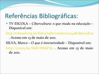 Referências Bibliográficas: TV ESCOLA –  Cibercultura: o que muda na educação  – Disponível em: http:/tvbrasil.org.br/fotos/salto/series/212448cibercultura.pdf . Acesso em 13 de maio de 2011. SILVA, Marco –  O que é interatividade  – Disponível em:  http://youtu.be/ShRODbkFIJ0  . Acesso em 13 de maio de 2011. 