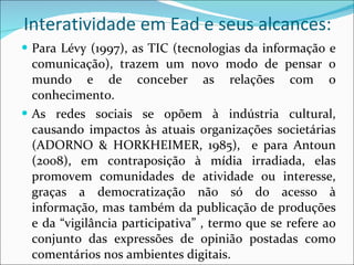 Interatividade em Ead e seus alcances: Para Lévy (1997), as TIC (tecnologias da informação e comunicação), trazem um novo modo de pensar o mundo e de conceber as relações com o conhecimento. As redes sociais se opõem à indústria cultural, causando impactos às atuais organizações societárias (ADORNO & HORKHEIMER, 1985),  e para Antoun (2008), em contraposição à mídia irradiada, elas promovem comunidades de atividade ou interesse, graças a democratização não só do acesso à informação, mas também da publicação de produções e da “vigilância participativa” , termo que se refere ao conjunto das expressões de opinião postadas como comentários nos ambientes digitais. 