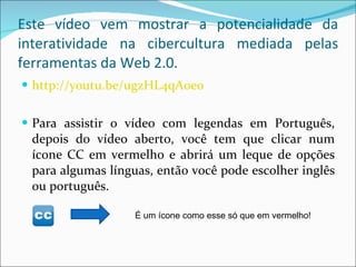 Este vídeo vem mostrar a potencialidade da interatividade na cibercultura mediada pelas ferramentas da Web 2.0. http://youtu.be/ugzHL4qA0eo Para assistir o vídeo com legendas em Português, depois do vídeo aberto, você tem que clicar num ícone CC em vermelho e abrirá um leque de opções para algumas línguas, então você pode escolher inglês ou português. É um ícone como esse só que em vermelho! 