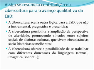 Assim se resume a contribuição da cibercultura para o avanço qualitativo da EaD: A cibercultura acena outra lógica para a EaD, que não a instrumental, pragmática e prescritiva; A cibercultura possibilita a ampliação da perspectiva de alteridade, promovendo vínculos entre sujeitos sociais de distintas culturas, que vivem circunstâncias sócio-históricas semelhantes; A cibercultura oferece a possibilidade de se trabalhar com diferentes dimensões da linguagem (textual, imagética, sonora...); 
