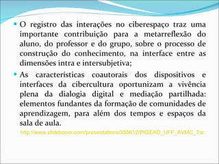 O registro das interações no ciberespaço traz uma importante contribuição para a metarreflexão do aluno, do professor e do grupo, sobre o processo de construção do conhecimento, na interface entre as dimensões intra e intersubjetiva; As características coautorais dos dispositivos e interfaces da cibercultura oportunizam a vivência plena da dialogia digital e mediação partilhada: elementos fundantes da formação de comunidades de aprendizagem, para além dos tempos e espaços da sala de aula. http://www.slideboom.com/presentations/355612/PIGEAD_UFF_AVMC_Tarefa-Semana4_Silvio_Luis_de_Carvalho 