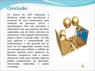 Conclusão: Os alunos da EaD (educação a distância) ainda não perceberam o potencial de suas intervenções num ambiente de interação (AVA) e aprendizagem. Eles não percebem a importância das suas palavras ali ditas, registradas, seja de forma síncrona ou assíncrona, o fato daquele determinado  grupo e talvez o mundo todo,  ter lido suas palavras e compartilhado seu conhecimento, e não parando por aí, uma vez ali registradas, podem ainda ser acessadas por milhões e milhões de pessoas, quantas vezes quiserem. Se fôssemos compará-la com o ensino presencial, onde essas mesmas palavras podem simplesmente ser ignoradas, esvanecidas, esquecidas e jamais revisitadas. 