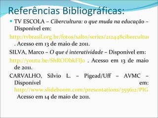 Referências Bibliográficas: TV ESCOLA –  Cibercultura: o que muda na educação  – Disponível em: http:/tvbrasil.org.br/fotos/salto/series/212448cibercultura.pdf . Acesso em 13 de maio de 2011. SILVA, Marco –  O que é interatividade  – Disponível em:  http://youtu.be/ShRODbkFIJ0  . Acesso em 13 de maio de 2011. CARVALHO, Sílvio L. – Pigead/Uff – AVMC – Disponível em:  http://www.slideboom.com/presentations/355612/PIGEAD_UFF_AVMC_Tarefa-Semana4_Silvio_Luis_de_Carvalho   Acesso em 14 de maio de 2011. 