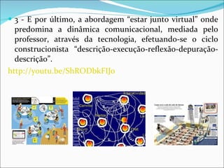 3 - E por último, a abordagem “estar junto virtual” onde predomina a dinâmica comunicacional, mediada pelo professor, através da tecnologia, efetuando-se o ciclo construcionista “descrição-execução-reflexão-depuração-descrição”.  http://youtu.be/ShRODbkFIJ0 