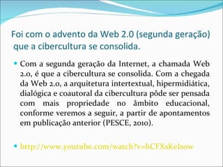 Foi  com o advento da Web 2.0 (segunda geração)  que a cibercultura se consolida. Com a segunda geração da Internet, a chamada Web 2.0, é que a cibercultura se consolida. Com a chegada da Web 2.0, a arquitetura intertextual, hipermidiática, dialógica e coautoral da cibercultura pôde ser pensada com mais propriedade no âmbito educacional, conforme veremos a seguir, a partir de apontamentos em publicação anterior (PESCE, 2010).  http://www.youtube.com/watch?v=hCFXsKeIs0w 