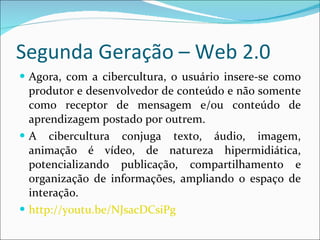 Segunda Geração – Web 2.0 Agora, com a cibercultura, o usuário insere-se como produtor e desenvolvedor de conteúdo e não somente como receptor de mensagem e/ou conteúdo de aprendizagem postado por outrem. A cibercultura conjuga texto, áudio, imagem, animação é vídeo, de natureza hipermidiática, potencializando publicação, compartilhamento e organização de informações, ampliando o espaço de interação. http://youtu.be/NJsacDCsiPg 