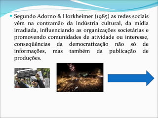 Segundo Adorno & Horkheimer (1985) as redes sociais vêm na contramão da indústria cultural, da mídia irradiada, influenciando as organizações societárias e promovendo comunidades de atividade ou interesse, conseqüências da democratização não só de informações, mas também da publicação de produções.  