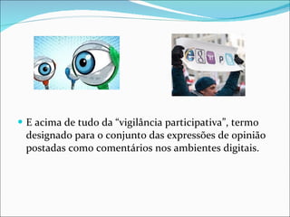 E acima de tudo da “vigilância participativa”, termo  designado para o conjunto das expressões de opinião postadas como comentários nos ambientes digitais. 