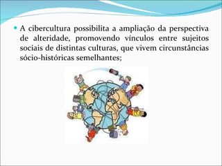 A cibercultura possibilita a ampliação da perspectiva de alteridade, promovendo vínculos entre sujeitos sociais de distintas culturas, que vivem circunstâncias sócio-históricas semelhantes; 