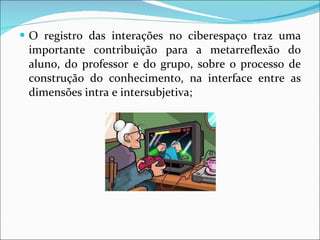 O registro das interações no ciberespaço traz uma importante contribuição para a metarreflexão do aluno, do professor e do grupo, sobre o processo de construção do conhecimento, na interface entre as dimensões intra e intersubjetiva; 