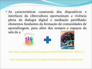 As características coautorais dos dispositivos e interfaces da cibercultura oportunizam a vivência plena da dialogia digital e mediação partilhada: elementos fundantes da formação de comunidades de aprendizagem, para além dos tempos e espaços da sala de aula. http://www.slideboom.com/presentations/355612/PIGEAD_UFF_AVMC_Tarefa-Semana4_Silvio_Luis_de_Carvalho http://www.fsspx-brasil.com.br/mjcb/downloads/Orquestra_sinfonica.swf 