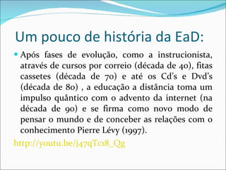 Um pouco de história da EaD: Após fases de evolução, como a instrucionista, através de cursos por correio (década de 40), fitas cassetes (década de 70) e até os Cd’s e Dvd’s (década de 80) , a educação a distância toma um impulso quântico com o advento da internet (na década de 90) e se firma como novo modo de pensar o mundo e de conceber as relações com o conhecimento Pierre Lévy (1997). http://youtu.be/j47qTc18_Qg 