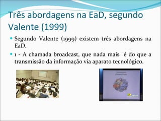 Três abordagens na EaD, segundo Valente (1999) Segundo Valente (1999) existem três abordagens na EaD.  1 - A chamada broadcast, que nada mais  é do que a transmissão da informação via aparato tecnológico.  