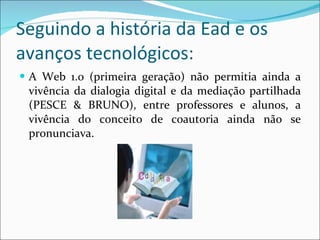 Seguindo a história da Ead e os avanços tecnológicos: A Web 1.0 (primeira geração) não permitia ainda a vivência da dialogia digital e da mediação partilhada (PESCE & BRUNO), entre professores e alunos, a vivência do conceito de coautoria ainda não se pronunciava. 