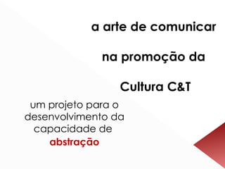 a arte de comunicar  na promoção da  Cultura C&T um projeto para o desenvolvimento da capacidade de  abstração 
