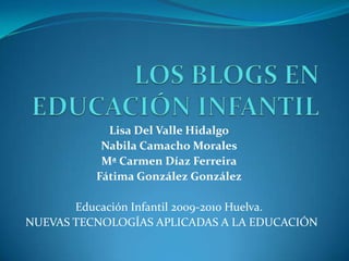 LOS BLOGS EN EDUCACIÓN INFANTIL Lisa Del Valle Hidalgo Nabila Camacho Morales Mª Carmen Díaz Ferreira Fátima González González Educación Infantil 2009-2010 Huelva. NUEVAS TECNOLOGÍAS APLICADAS A LA EDUCACIÓN 