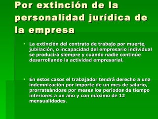 Por extinción de la personalidad jurídica de la empresa La extinción del contrato de trabajo por muerte, jubilación, o incapacidad del empresario individual se producirá siempre y cuando nadie continúe desarrollando la actividad empresarial.  En estos casos el trabajador tendrá derecho a una indemnización por importe de un mes de salario,  prorrateándose por meses los períodos de tiempo inferiores a un año y con máximo de 12 mensualidades .   