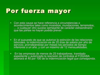Por fuerza mayor Con esta causa se hace referencia a circunstancias o acontecimientos tales como incendios, inundaciones, terremotos,… o cualquier otro suceso semejante de carácter extraordinario que las partes no hayan podido prever. En el supuesto de que se autorice la extinción de las relaciones laborales, la indemnización es de 20 días de salario por año de servicio, prorrateándose por meses los períodos de tiempo inferiores a un año, y con un máximo de 12 mensualidades. En las empresas de menos de 25 trabajadores, tramitado expediente y autorizada la rescisión de contratos el FOGASA abonará el 40 por 100 de la indemnización legal que corresponda. 