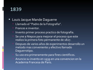 1839
 Louis Jacque Mande Daguerre
   Llamado el “Padre de la Fotografia”.
   Frances e inventor.
   Invento primer proceso practico de fotografia.
   Se une a Niepce para mejorar el proceso que este
    realizo la primera foto permanente de 1827.
   Despues de varios años de experimentos desarrollo un
    metodo mas conveniente y efectivo llamado
    Daguerrotipo.
   Su uso era primeramente para fines cientificos.
   Anuncio su invento en 1939 en una convencion en la
    Academia Francesa de Paris.
 