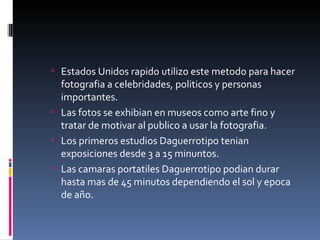  Estados Unidos rapido utilizo este metodo para hacer
  fotografia a celebridades, politicos y personas
  importantes.
 Las fotos se exhibian en museos como arte fino y
  tratar de motivar al publico a usar la fotografia.
 Los primeros estudios Daguerrotipo tenian
  exposiciones desde 3 a 15 minuntos.
 Las camaras portatiles Daguerrotipo podian durar
  hasta mas de 45 minutos dependiendo el sol y epoca
  de año.
 