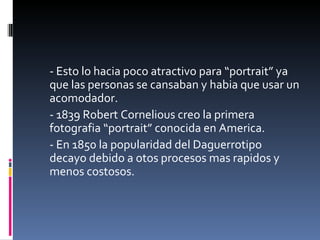 - Esto lo hacia poco atractivo para “portrait” ya
que las personas se cansaban y habia que usar un
acomodador.
- 1839 Robert Cornelious creo la primera
fotografia “portrait” conocida en America.
- En 1850 la popularidad del Daguerrotipo
decayo debido a otos procesos mas rapidos y
menos costosos.
 