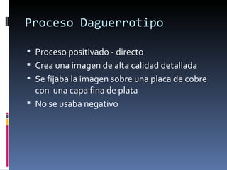Proceso Daguerrotipo

 Proceso positivado - directo
 Crea una imagen de alta calidad detallada
 Se fijaba la imagen sobre una placa de cobre
  con una capa fina de plata
 No se usaba negativo
 