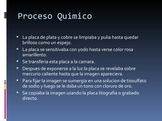 Proceso Quimico

 La placa de plata y cobre se limpiaba y pulia hasta quedar
    brilloso como un espejo.
   La placa se sensitivaba con yodo hasta verse color rosa
    amarillento.
   Se transferia esta placa a la camara.
   Despues de exponerse a la luz la placa se revelaba sobre
    mercurio caliente hasta que la imagen apareciera.
   Para fijar la imagen se sumergia en una solucion de tiosulfato
    de sodio y luego se le daba un tono con cloruro de oro.
   Se copiaba la imagen usando la placa litografia o grabado
    directo.
 