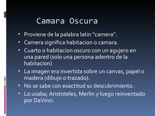 Camara Oscura
• Proviene de la palabra latin “camera”.
• Camera significa habitacion o camara.
• Cuarto o habitacion oscuro con un agujero en
  una pared (solo una persona adentro de la
  habitacion)
• La imagen era invertida sobre un canvas, papel o
  madera (dibujo o trazado).
• No se sabe con exactitud su descubrimiento.
• Lo usaba; Aristoteles, Merlin y luego reinventado
  por DaVinci.
 