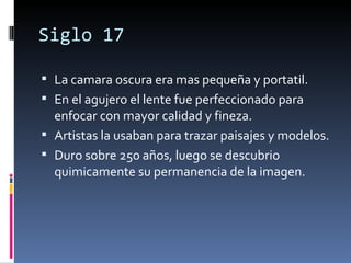 Siglo 17

 La camara oscura era mas pequeña y portatil.
 En el agujero el lente fue perfeccionado para
  enfocar con mayor calidad y fineza.
 Artistas la usaban para trazar paisajes y modelos.
 Duro sobre 250 años, luego se descubrio
  quimicamente su permanencia de la imagen.
 
