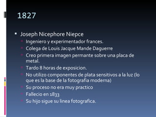1827

 Joseph Nicephore Niepce
   Ingeniero y experimentador frances.
   Colega de Louis Jacque Mande Daguerre
   Creo primera imagen permante sobre una placa de
      metal.
     Tardo 8 horas de exposicion.
     No utilizo componentes de plata sensitivos a la luz (lo
      que es la base de la fotografia moderna)
     Su proceso no era muy practico
     Fallecio en 1833
     Su hijo sigue su linea fotografica.
 