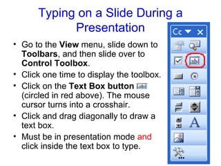 Typing on a Slide During a Presentation Go to the  View  menu, slide down to  Toolbars , and then slide over to  Control Toolbox .  Click one time to display the toolbox. Click on the  Text Box button  (circled in red above). The mouse cursor turns into a crosshair.  Click and drag diagonally to draw a text box.  Must be in presentation mode  and  click inside the text box to type. 