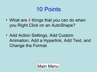 10 Points What are  4  things that you can do when you Right Click on an AutoShape? Add Action Settings, Add Custom Animation, Add a Hyperlink, Add Text, and Change the Format Main Menu 