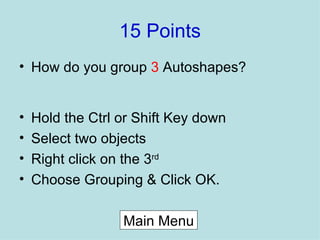 15 Points How do you group  3  Autoshapes? Hold the Ctrl or Shift Key down Select two objects Right click on the 3 rd Choose Grouping & Click OK. Main Menu 
