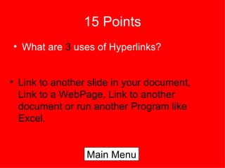 15 Points What are  3  uses of Hyperlinks? Link to another slide in your document, Link to a WebPage, Link to another document or run another Program like Excel. Main Menu 