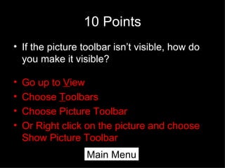 10 Points If the picture toolbar isn’t visible, how do you make it visible? Go up to  V iew Choose  T oolbars Choose Picture Toolbar Or Right click on the picture and choose Show Picture Toolbar Main Menu 