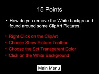 15 Points How do you remove the White background found around some ClipArt Pictures. Right Click on the ClipArt Choose Show Picture Toolbar Choose the Set Transparent Color Click on the White Background Main Menu 