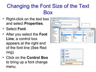 Changing the Font Size of the Text Box Right-click on the text box and select  Properties .  Select  Font .  After you select the  Font Line , a control box appears at the right end of the font line (See Red ring). Click on the  Control Box  to bring up a font change menu. 
