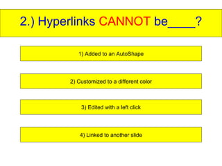 2.) Hyperlinks  CANNOT  be____? 1) Added to an AutoShape 2) Customized to a different color 3) Edited with a left click 4) Linked to another slide 