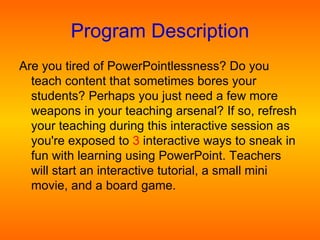 Program Description Are you tired of PowerPointlessness? Do you teach content that sometimes bores your  students? Perhaps you just need a few more  weapons in your teaching arsenal? If so, refresh your teaching during this interactive session as you're exposed to  3  interactive ways to sneak in fun with learning using PowerPoint. Teachers will start an interactive tutorial, a small mini movie, and a board game.  