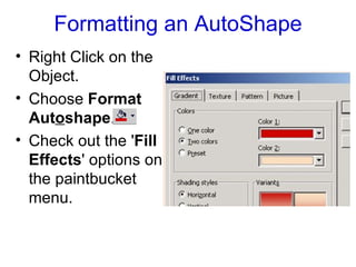 Formatting an AutoShape Right Click on the Object. Choose  Format Aut o shape .  Check out the ' Fill Effects ' options on the paintbucket menu. 