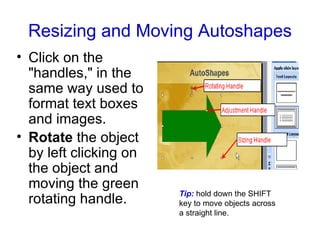 Resizing and Moving Autoshapes Click on the "handles," in the same way used to format text boxes and images. Rotate  the object by left clicking on the object and moving the green rotating handle.   Tip:   hold down the SHIFT key to move objects across a straight line. 