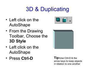 3D & Duplicating Left click on the AutoShape From the Drawing Toolbar, Choose the  3D Style Left click on the AutoShape Press  Ctrl-D Tip- Use Ctrl-D & the arrow keys to keep objects in relation to one another 